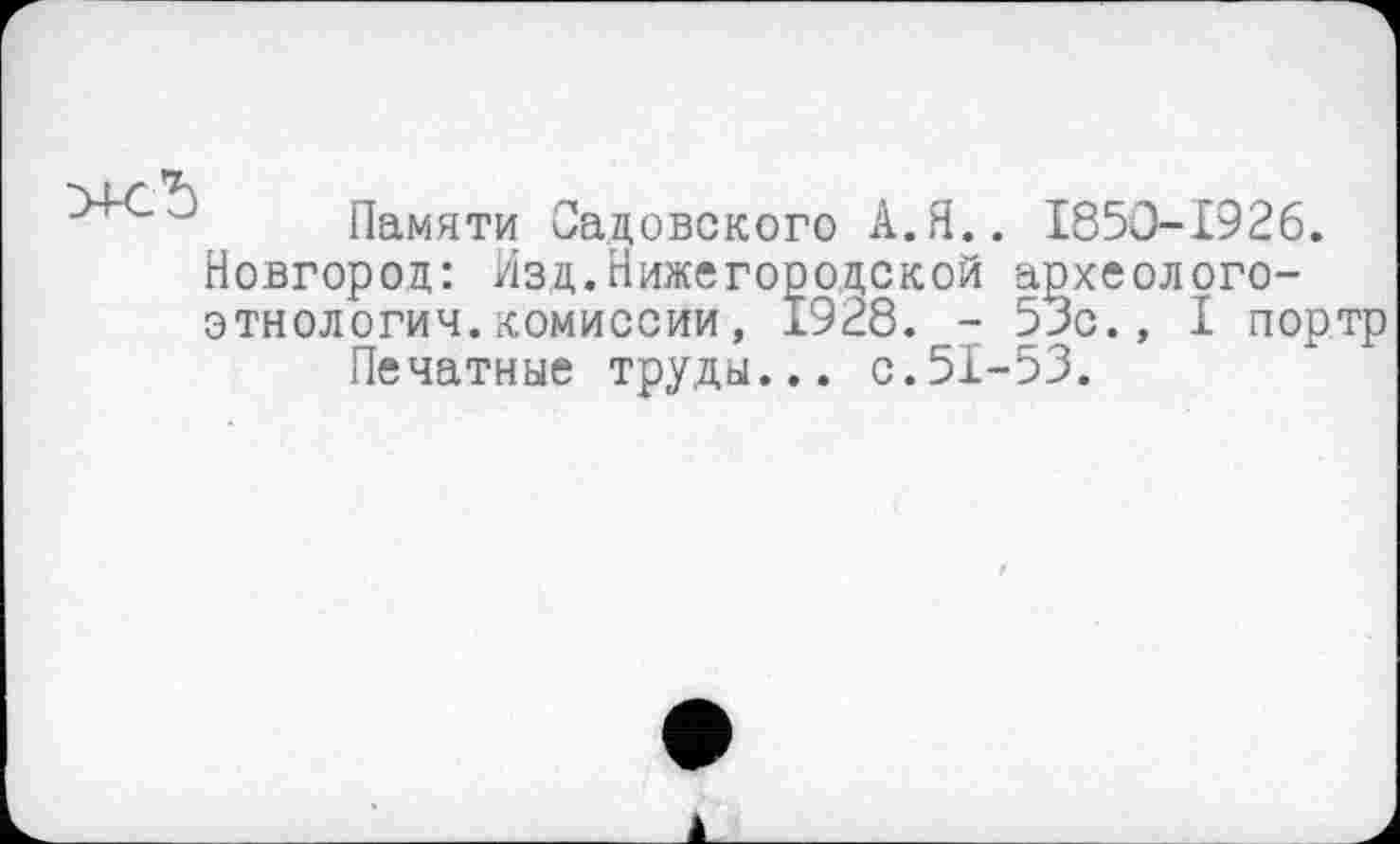 ﻿Памяти Садовского А.Я.. 1850-1926.
Новгород: Изд.Нижегородской археолого-этнологич.комиссии, 1928. - 53с., I портр
Печатные труды... с.51-53.